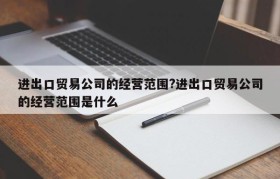 进出口贸易公司的经营范围?进出口贸易公司的经营范围是什么