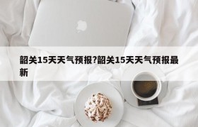 韶关15天天气预报?韶关15天天气预报最新